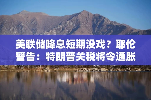 美联储降息短期没戏？耶伦警告：特朗普关税将令通胀回升至3%