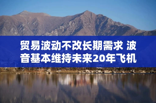 贸易波动不改长期需求 波音基本维持未来20年飞机需求预测