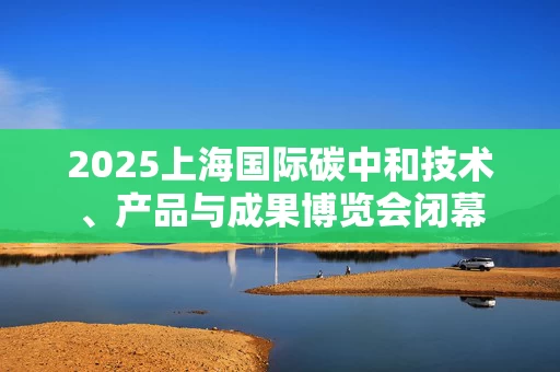 2025上海国际碳中和技术、产品与成果博览会闭幕