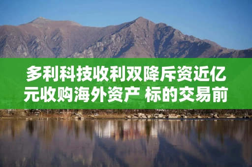 多利科技收利双降斥资近亿元收购海外资产 标的交易前突击分红4210万超年净利2.3倍