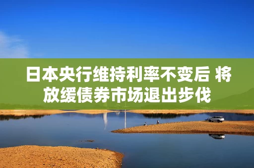 日本央行维持利率不变后 将放缓债券市场退出步伐