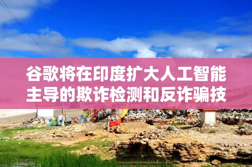 谷歌将在印度扩大人工智能主导的欺诈检测和反诈骗技术的研发力度