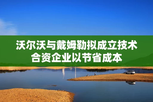 沃尔沃与戴姆勒拟成立技术合资企业以节省成本