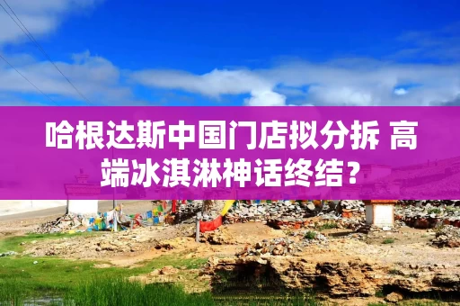 哈根达斯中国门店拟分拆 高端冰淇淋神话终结？