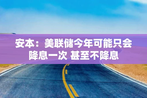 安本：美联储今年可能只会降息一次 甚至不降息