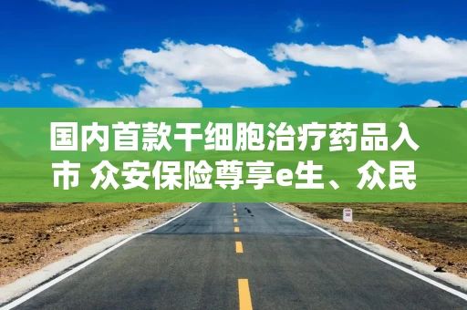 国内首款干细胞治疗药品入市 众安保险尊享e生、众民保等医疗险在保患者用药可赔付