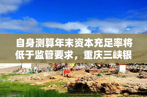 自身测算年末资本充足率将低于监管要求，重庆三峡银行发行35亿永续债补血