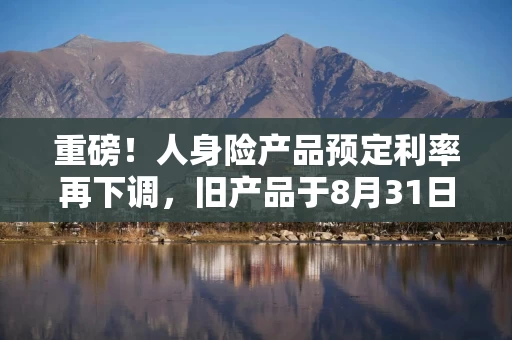 重磅！人身险产品预定利率再下调，旧产品于8月31日停售