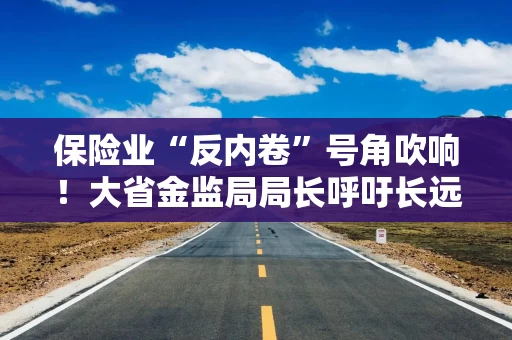 保险业“反内卷”号角吹响！大省金监局局长呼吁长远发展，此前福建、安徽等地行业协会均有倡议