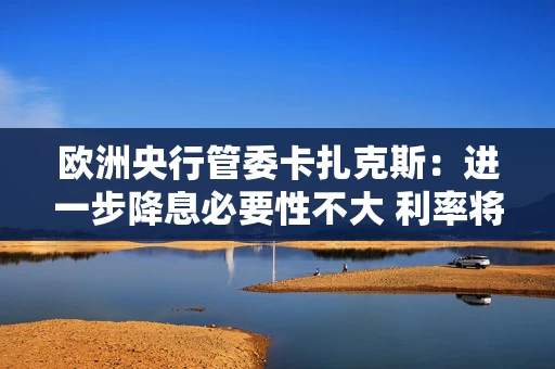 欧洲央行管委卡扎克斯：进一步降息必要性不大 利率将进入“稳健时代”