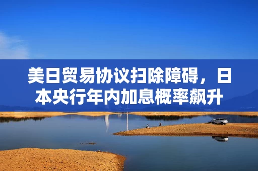 美日贸易协议扫除障碍，日本央行年内加息概率飙升
