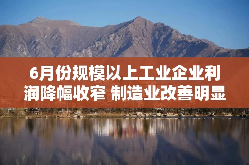 6月份规模以上工业企业利润降幅收窄 制造业改善明显