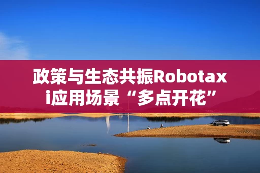 政策与生态共振Robotaxi应用场景“多点开花”