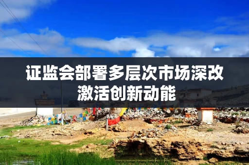 证监会部署多层次市场深改 激活创新动能