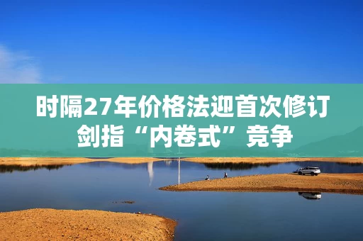 时隔27年价格法迎首次修订 剑指“内卷式”竞争