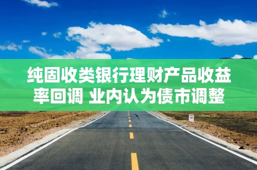 纯固收类银行理财产品收益率回调 业内认为债市调整空间有限