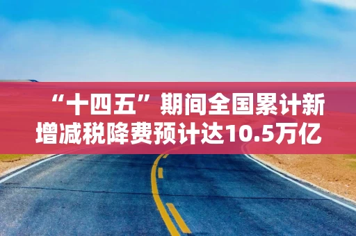 “十四五”期间全国累计新增减税降费预计达10.5万亿元