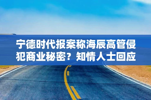 宁德时代报案称海辰高管侵犯商业秘密？知情人士回应