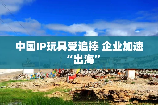 中国IP玩具受追捧 企业加速“出海”