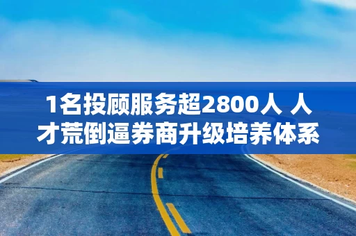 1名投顾服务超2800人 人才荒倒逼券商升级培养体系