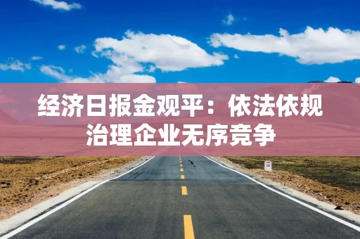 经济日报金观平：依法依规治理企业无序竞争