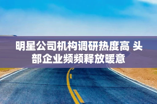 明星公司机构调研热度高 头部企业频频释放暖意