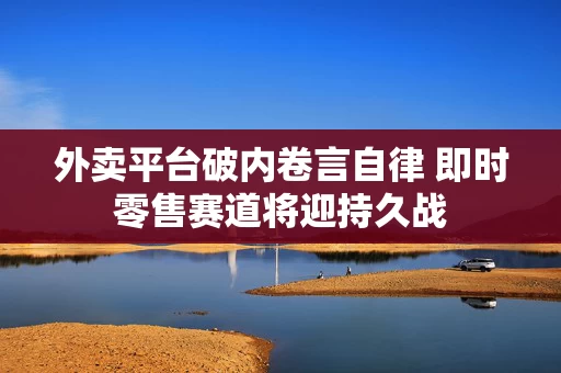 外卖平台破内卷言自律 即时零售赛道将迎持久战