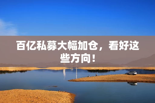 百亿私募大幅加仓，看好这些方向！