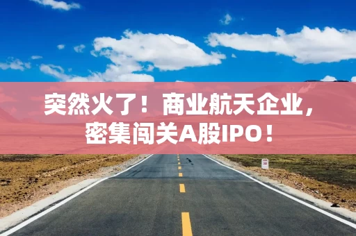 突然火了！商业航天企业，密集闯关A股IPO！