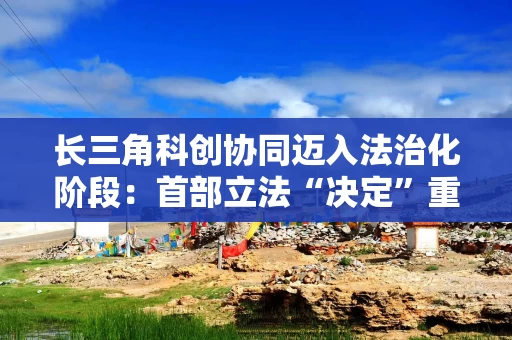 长三角科创协同迈入法治化阶段：首部立法“决定”重点明确