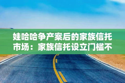 娃哈哈争产案后的家族信托市场：家族信托设立门槛不低于1000万
