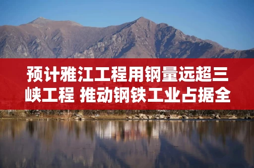 预计雅江工程用钢量远超三峡工程 推动钢铁工业占据全球价值链顶端