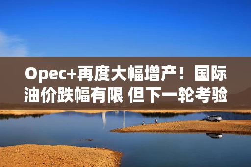 Opec+再度大幅增产！国际油价跌幅有限 但下一轮考验更加艰巨