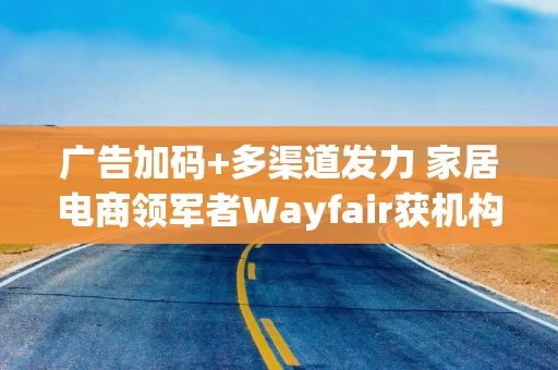 广告加码+多渠道发力 家居电商领军者Wayfair获机构看涨至100美元