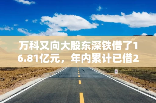 万科又向大股东深铁借了16.81亿元，年内累计已借243.69亿