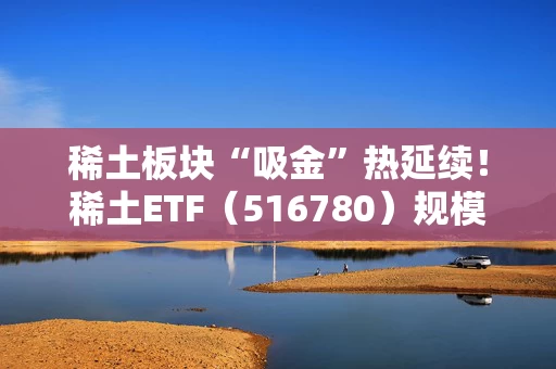 稀土板块“吸金”热延续！稀土ETF（516780）规模突破20亿元、创历史新高！