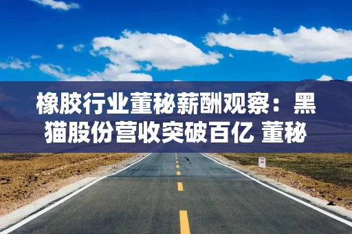 橡胶行业董秘薪酬观察：黑猫股份营收突破百亿 董秘张志景年薪15.87万元行业垫底 不到同行平均薪酬的1/4