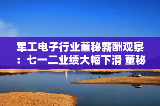 军工电子行业董秘薪酬观察：七一二业绩大幅下滑 董秘马海永年薪111.80万元逆势暴涨49.87% 首次突破百万