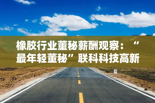橡胶行业董秘薪酬观察：“最年轻董秘”联科科技高新胜年薪43.73万元 同比大涨71.15%远超公司业绩增速