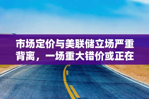 市场定价与美联储立场严重背离，一场重大错价或正在酝酿！