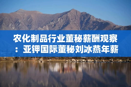 农化制品行业董秘薪酬观察：亚钾国际董秘刘冰燕年薪188.13万元行业登顶 较上年缩水110万元