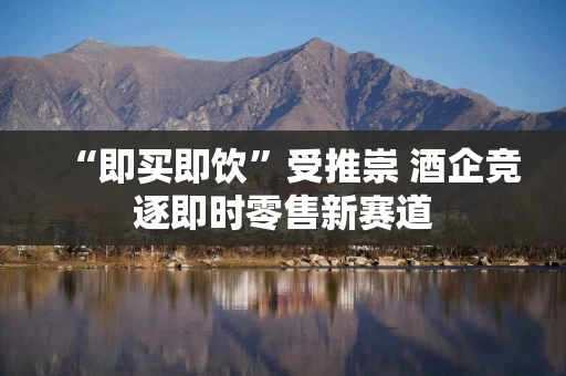 “即买即饮”受推崇 酒企竞逐即时零售新赛道