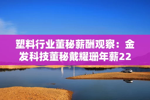 塑料行业董秘薪酬观察：金发科技董秘戴耀珊年薪229.07万元同比上涨23.89% 约是行业平均薪酬的3.6倍