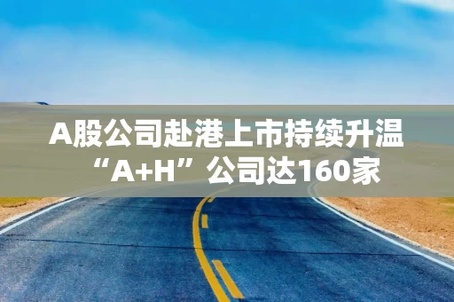 A股公司赴港上市持续升温 “A+H”公司达160家