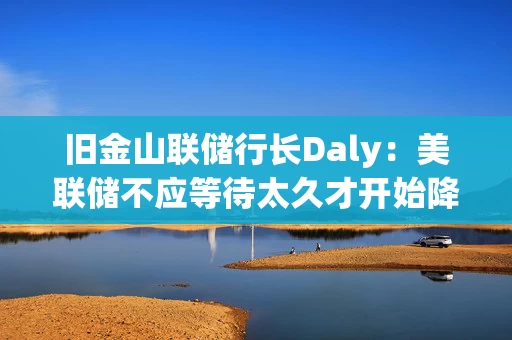 旧金山联储行长Daly：美联储不应等待太久才开始降息