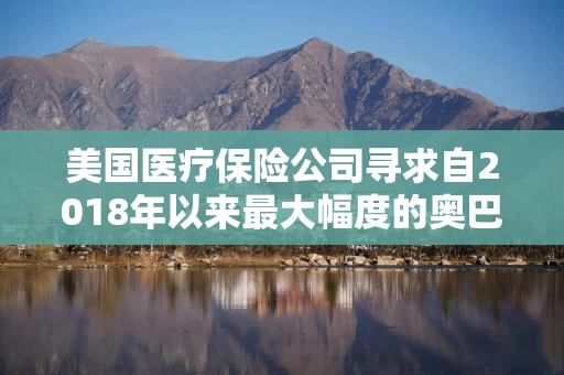 美国医疗保险公司寻求自2018年以来最大幅度的奥巴马医改保费涨幅