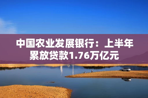 中国农业发展银行：上半年累放贷款1.76万亿元