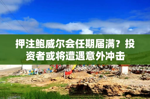 押注鲍威尔会任期届满？投资者或将遭遇意外冲击