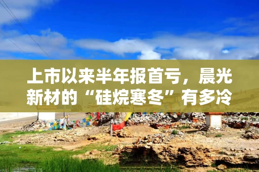 上市以来半年报首亏，晨光新材的“硅烷寒冬”有多冷？