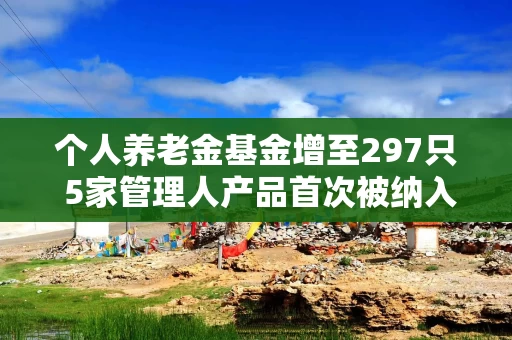 个人养老金基金增至297只 5家管理人产品首次被纳入